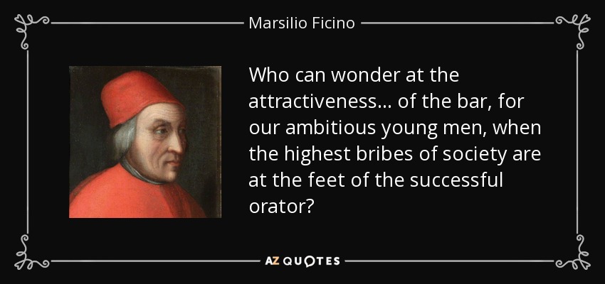 Who can wonder at the attractiveness... of the bar, for our ambitious young men, when the highest bribes of society are at the feet of the successful orator? - Marsilio Ficino