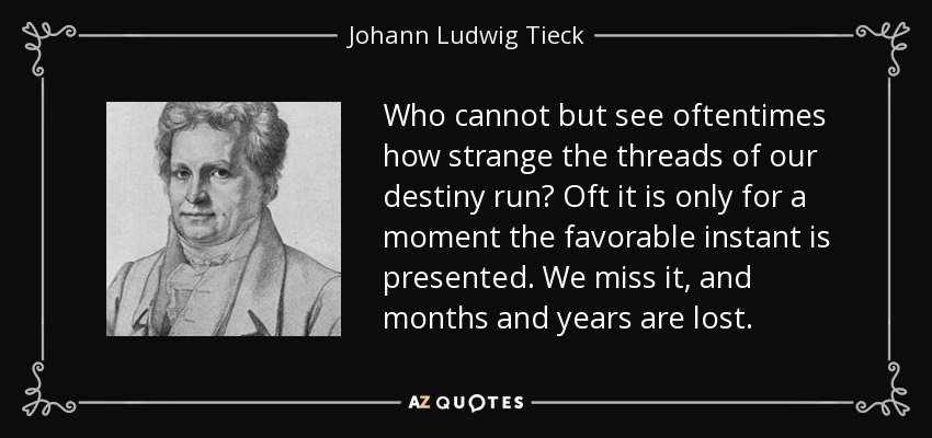 Who cannot but see oftentimes how strange the threads of our destiny run? Oft it is only for a moment the favorable instant is presented. We miss it, and months and years are lost. - Johann Ludwig Tieck