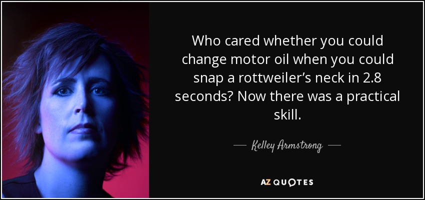 Who cared whether you could change motor oil when you could snap a rottweiler’s neck in 2.8 seconds? Now there was a practical skill. - Kelley Armstrong