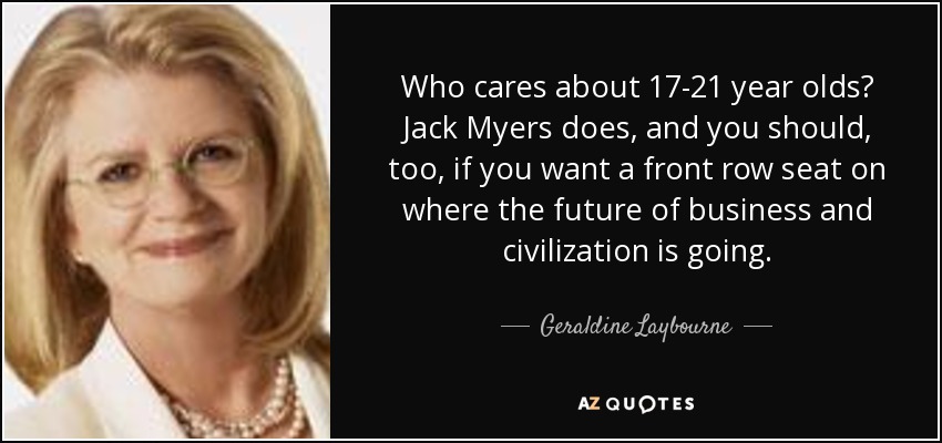 Who cares about 17-21 year olds? Jack Myers does, and you should, too, if you want a front row seat on where the future of business and civilization is going. - Geraldine Laybourne