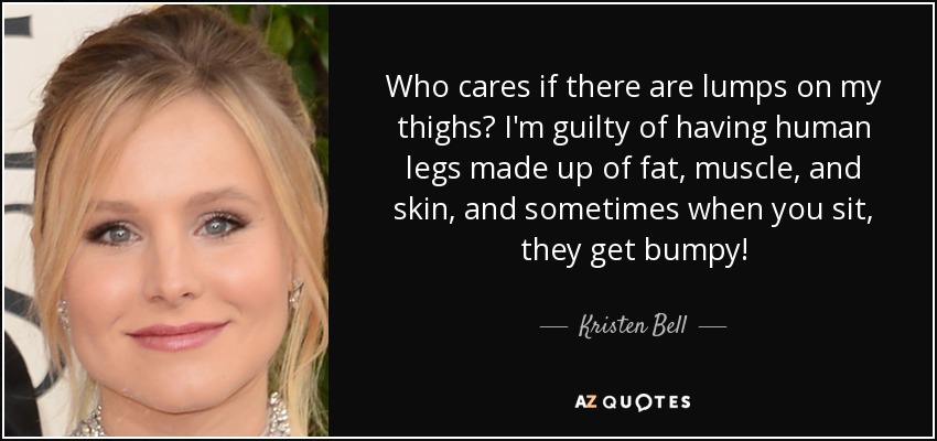 Who cares if there are lumps on my thighs? I'm guilty of having human legs made up of fat, muscle, and skin, and sometimes when you sit, they get bumpy! - Kristen Bell