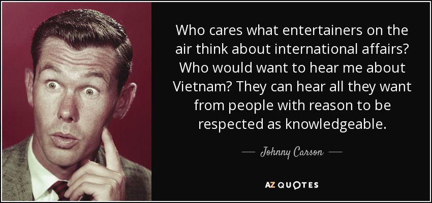 Who cares what entertainers on the air think about international affairs? Who would want to hear me about Vietnam? They can hear all they want from people with reason to be respected as knowledgeable. - Johnny Carson