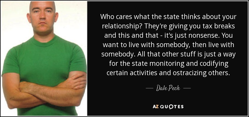 Who cares what the state thinks about your relationship? They're giving you tax breaks and this and that - it's just nonsense. You want to live with somebody, then live with somebody. All that other stuff is just a way for the state monitoring and codifying certain activities and ostracizing others. - Dale Peck