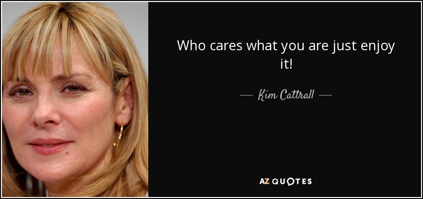 Who cares what you are just enjoy it! - Kim Cattrall