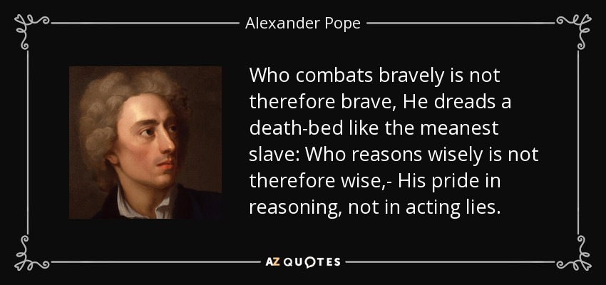Who combats bravely is not therefore brave, He dreads a death-bed like the meanest slave: Who reasons wisely is not therefore wise,- His pride in reasoning, not in acting lies. - Alexander Pope