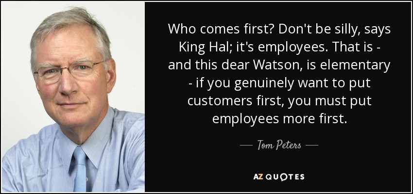 Who comes first? Don't be silly, says King Hal; it's employees. That is - and this dear Watson, is elementary - if you genuinely want to put customers first, you must put employees more first. - Tom Peters