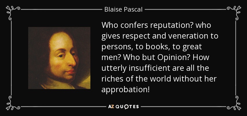 Who confers reputation? who gives respect and veneration to persons, to books, to great men? Who but Opinion? How utterly insufficient are all the riches of the world without her approbation! - Blaise Pascal