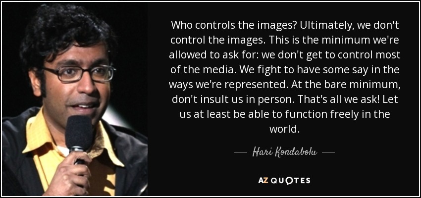 Who controls the images? Ultimately, we don't control the images. This is the minimum we're allowed to ask for: we don't get to control most of the media. We fight to have some say in the ways we're represented. At the bare minimum, don't insult us in person. That's all we ask! Let us at least be able to function freely in the world. - Hari Kondabolu