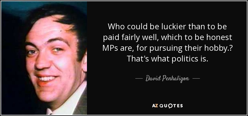 Who could be luckier than to be paid fairly well, which to be honest MPs are, for pursuing their hobby.? That's what politics is. - David Penhaligon