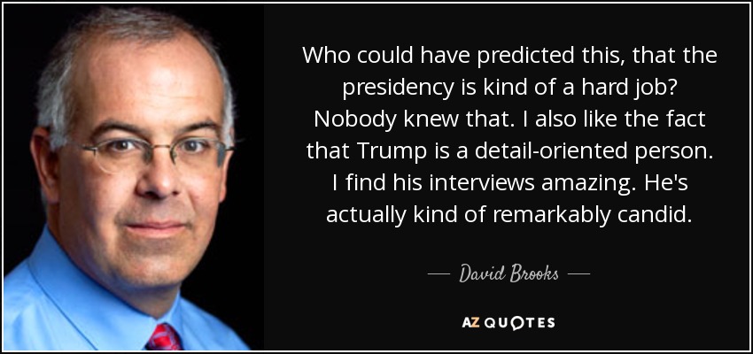 Who could have predicted this, that the presidency is kind of a hard job? Nobody knew that. I also like the fact that Trump is a detail-oriented person. I find his interviews amazing. He's actually kind of remarkably candid. - David Brooks