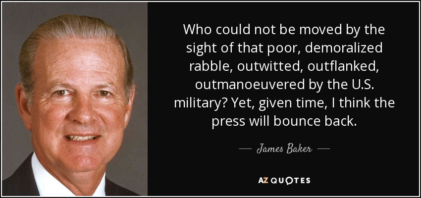 Who could not be moved by the sight of that poor, demoralized rabble, outwitted, outflanked, outmanoeuvered by the U.S. military? Yet, given time, I think the press will bounce back. - James Baker