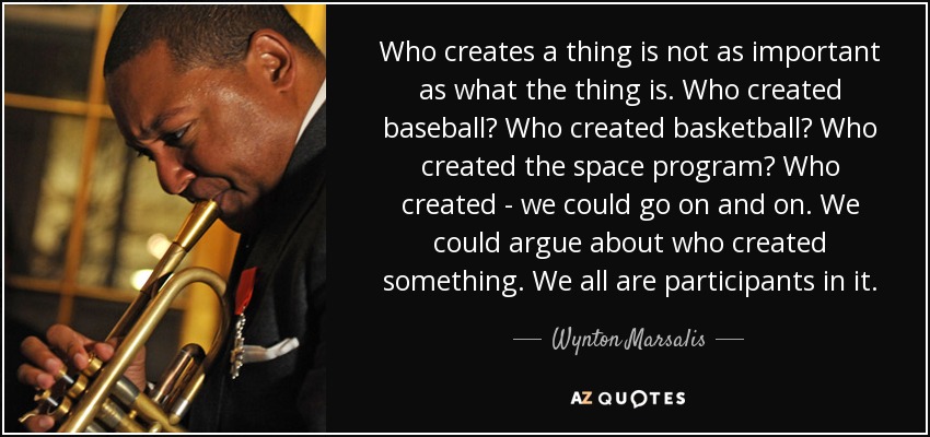 Who creates a thing is not as important as what the thing is. Who created baseball? Who created basketball? Who created the space program? Who created - we could go on and on. We could argue about who created something. We all are participants in it. - Wynton Marsalis
