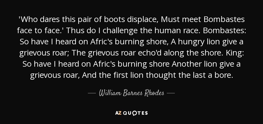 'Who dares this pair of boots displace, Must meet Bombastes face to face.' Thus do I challenge the human race. Bombastes: So have I heard on Afric's burning shore, A hungry lion give a grievous roar; The grievous roar echo'd along the shore. King: So have I heard on Afric's burning shore Another lion give a grievous roar, And the first lion thought the last a bore. - William Barnes Rhodes