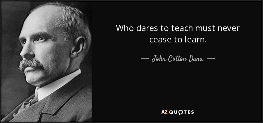 Who dares to teach must never cease to learn. - John Cotton Dana