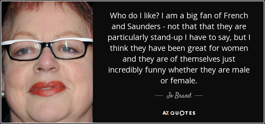 Who do I like? I am a big fan of French and Saunders - not that that they are particularly stand-up I have to say, but I think they have been great for women and they are of themselves just incredibly funny whether they are male or female. - Jo Brand