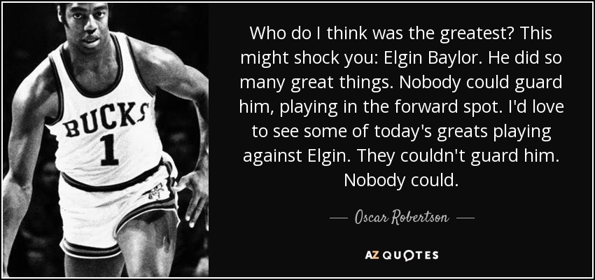 Who do I think was the greatest? This might shock you: Elgin Baylor. He did so many great things. Nobody could guard him, playing in the forward spot. I'd love to see some of today's greats playing against Elgin. They couldn't guard him. Nobody could. - Oscar Robertson