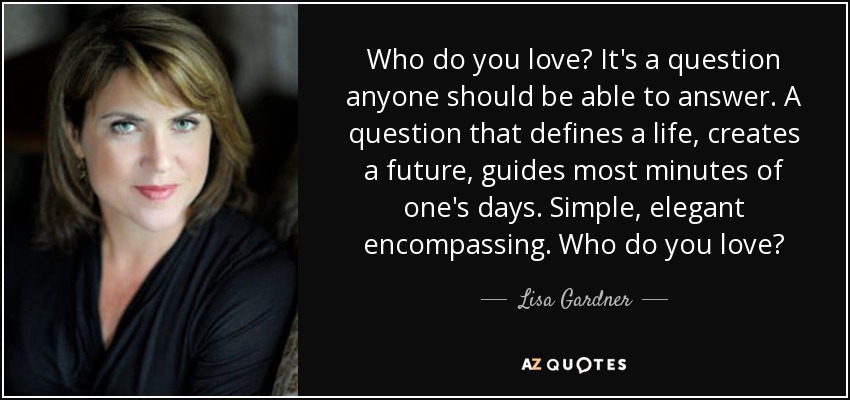 Who do you love? It's a question anyone should be able to answer. A question that defines a life, creates a future, guides most minutes of one's days. Simple, elegant encompassing. Who do you love? - Lisa Gardner