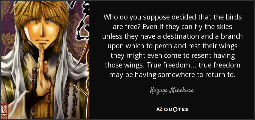 Who do you suppose decided that the birds are free? Even if they can fly the skies unless they have a destination and a branch upon which to perch and rest their wings they might even come to resent having those wings. True freedom... true freedom may be having somewhere to return to. - Kazuya Minekura