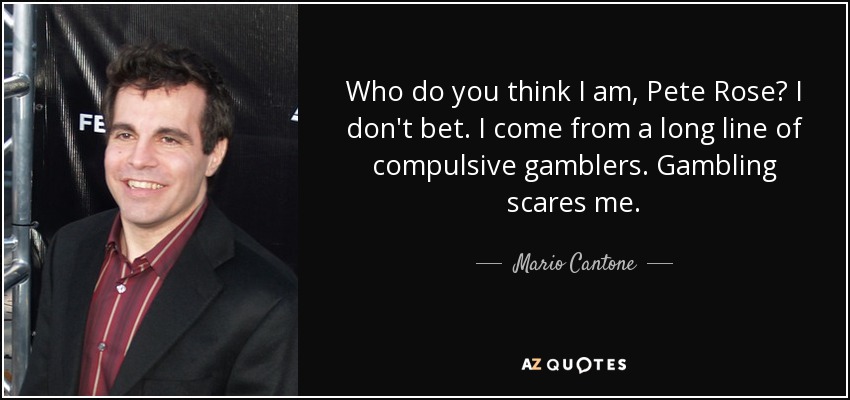 Who do you think I am, Pete Rose? I don't bet. I come from a long line of compulsive gamblers. Gambling scares me. - Mario Cantone