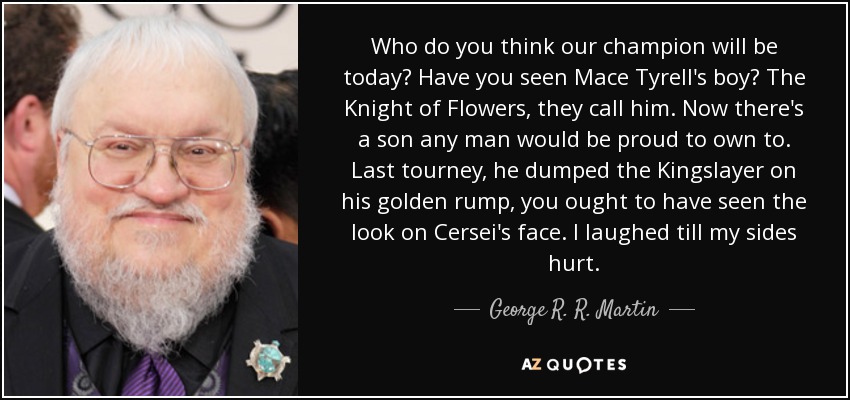 Who do you think our champion will be today? Have you seen Mace Tyrell's boy? The Knight of Flowers, they call him. Now there's a son any man would be proud to own to. Last tourney, he dumped the Kingslayer on his golden rump, you ought to have seen the look on Cersei's face. I laughed till my sides hurt. - George R. R. Martin