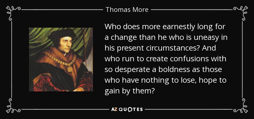 Who does more earnestly long for a change than he who is uneasy in his present circumstances? And who run to create confusions with so desperate a boldness as those who have nothing to lose, hope to gain by them? - Thomas More