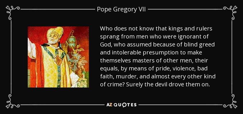 Who does not know that kings and rulers sprang from men who were ignorant of God, who assumed because of blind greed and intolerable presumption to make themselves masters of other men, their equals, by means of pride, violence, bad faith, murder, and almost every other kind of crime? Surely the devil drove them on. - Pope Gregory VII