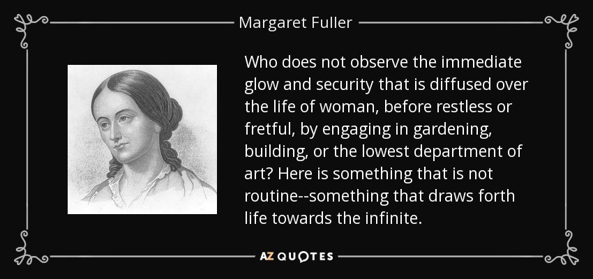 Who does not observe the immediate glow and security that is diffused over the life of woman, before restless or fretful, by engaging in gardening, building, or the lowest department of art? Here is something that is not routine--something that draws forth life towards the infinite. - Margaret Fuller
