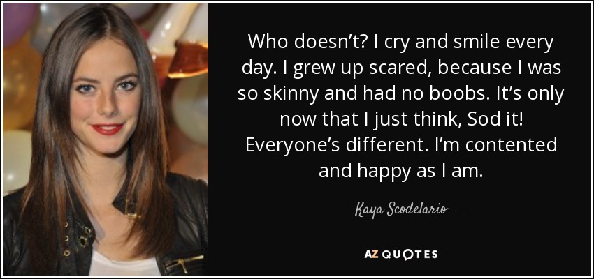 Who doesn’t? I cry and smile every day. I grew up scared, because I was so skinny and had no boobs. It’s only now that I just think, Sod it! Everyone’s different. I’m contented and happy as I am. - Kaya Scodelario