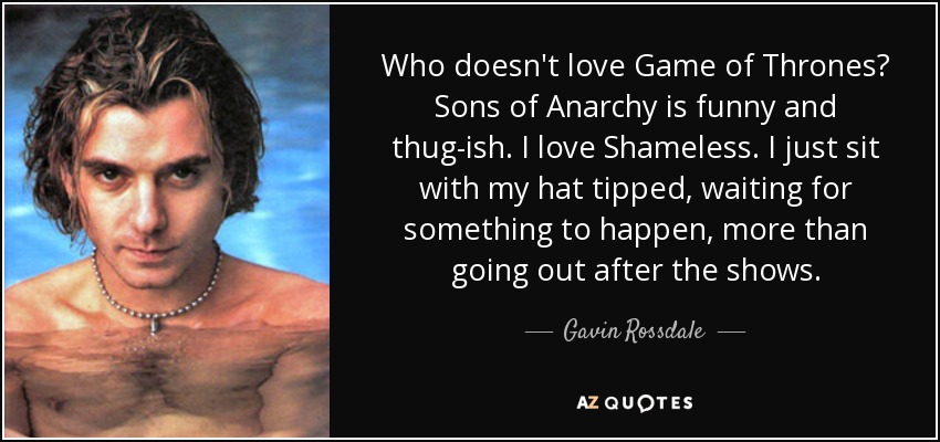 Who doesn't love Game of Thrones? Sons of Anarchy is funny and thug-ish. I love Shameless. I just sit with my hat tipped, waiting for something to happen, more than going out after the shows. - Gavin Rossdale
