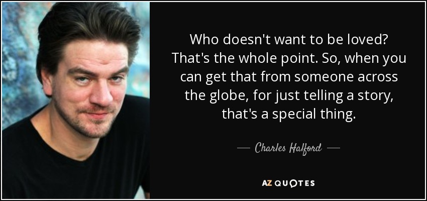 Who doesn't want to be loved? That's the whole point. So, when you can get that from someone across the globe, for just telling a story, that's a special thing. - Charles Halford