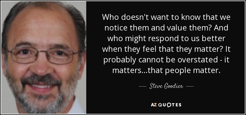 Who doesn't want to know that we notice them and value them? And who might respond to us better when they feel that they matter? It probably cannot be overstated - it matters...that people matter. - Steve Goodier