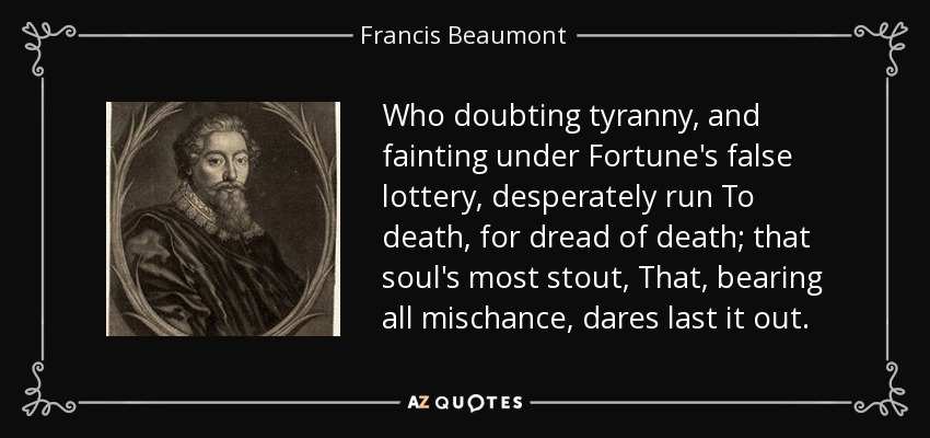 Who doubting tyranny, and fainting under Fortune's false lottery, desperately run To death, for dread of death; that soul's most stout, That, bearing all mischance, dares last it out. - Francis Beaumont