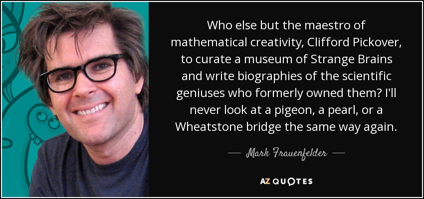 Who else but the maestro of mathematical creativity, Clifford Pickover, to curate a museum of Strange Brains and write biographies of the scientific geniuses who formerly owned them? I'll never look at a pigeon, a pearl, or a Wheatstone bridge the same way again. - Mark Frauenfelder
