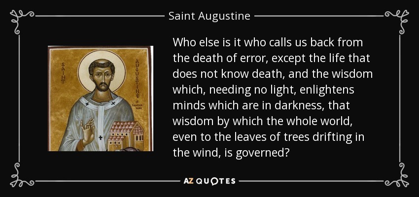 Who else is it who calls us back from the death of error, except the life that does not know death, and the wisdom which, needing no light, enlightens minds which are in darkness, that wisdom by which the whole world, even to the leaves of trees drifting in the wind, is governed? - Saint Augustine