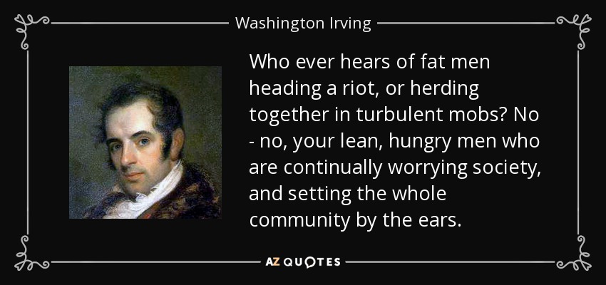 Who ever hears of fat men heading a riot, or herding together in turbulent mobs? No - no, your lean, hungry men who are continually worrying society, and setting the whole community by the ears. - Washington Irving