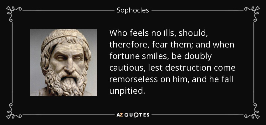 Who feels no ills, should, therefore, fear them; and when fortune smiles, be doubly cautious, lest destruction come remorseless on him, and he fall unpitied. - Sophocles