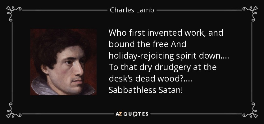 Who first invented work, and bound the free And holiday-rejoicing spirit down . . . . To that dry drudgery at the desk's dead wood? . . . . Sabbathless Satan! - Charles Lamb
