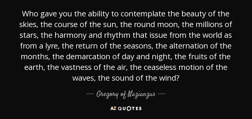 Who gave you the ability to contemplate the beauty of the skies, the course of the sun, the round moon, the millions of stars, the harmony and rhythm that issue from the world as from a lyre, the return of the seasons, the alternation of the months, the demarcation of day and night, the fruits of the earth, the vastness of the air, the ceaseless motion of the waves, the sound of the wind? - Gregory of Nazianzus