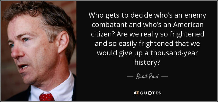 Who gets to decide who's an enemy combatant and who's an American citizen? Are we really so frightened and so easily frightened that we would give up a thousand-year history? - Rand Paul