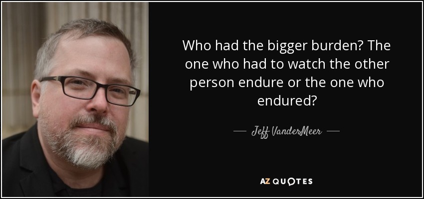 Who had the bigger burden? The one who had to watch the other person endure or the one who endured? - Jeff VanderMeer