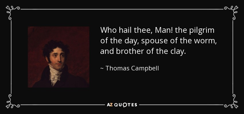 Who hail thee, Man! the pilgrim of the day, spouse of the worm, and brother of the clay. - Thomas Campbell
