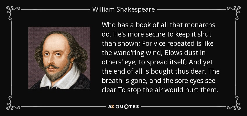 Who has a book of all that monarchs do, He's more secure to keep it shut than shown; For vice repeated is like the wand'ring wind, Blows dust in others' eye, to spread itself; And yet the end of all is bought thus dear, The breath is gone, and the sore eyes see clear To stop the air would hurt them. - William Shakespeare