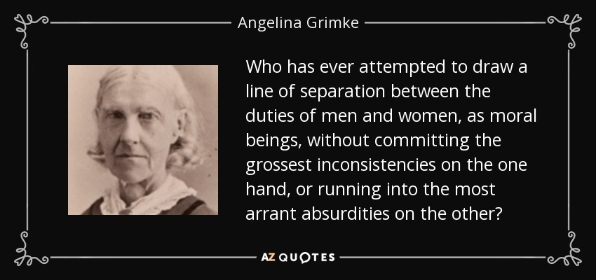 Who has ever attempted to draw a line of separation between the duties of men and women, as moral beings, without committing the grossest inconsistencies on the one hand, or running into the most arrant absurdities on the other? - Angelina Grimke