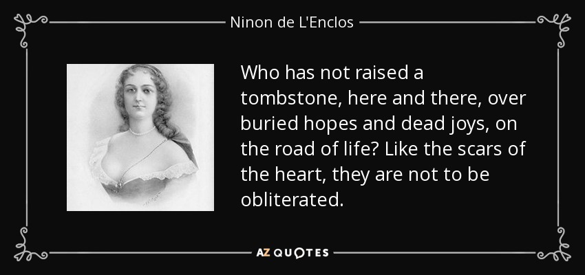Who has not raised a tombstone, here and there, over buried hopes and dead joys, on the road of life? Like the scars of the heart, they are not to be obliterated. - Ninon de L'Enclos