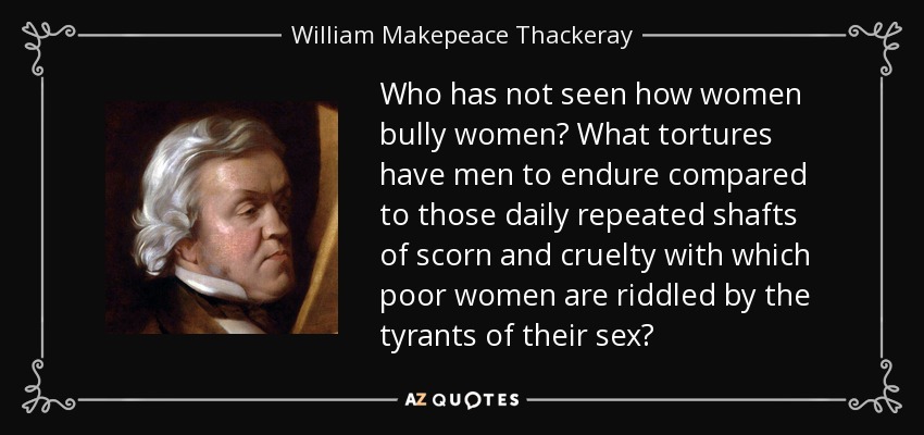 Who has not seen how women bully women? What tortures have men to endure compared to those daily repeated shafts of scorn and cruelty with which poor women are riddled by the tyrants of their sex? - William Makepeace Thackeray