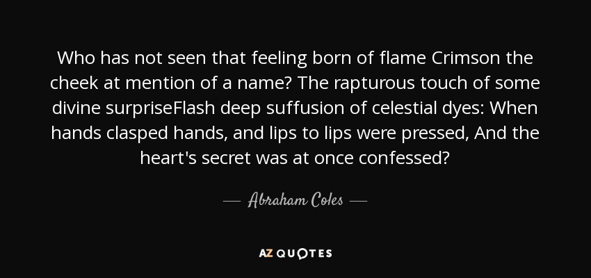 Who has not seen that feeling born of flame Crimson the cheek at mention of a name? The rapturous touch of some divine surpriseFlash deep suffusion of celestial dyes: When hands clasped hands, and lips to lips were pressed, And the heart's secret was at once confessed? - Abraham Coles