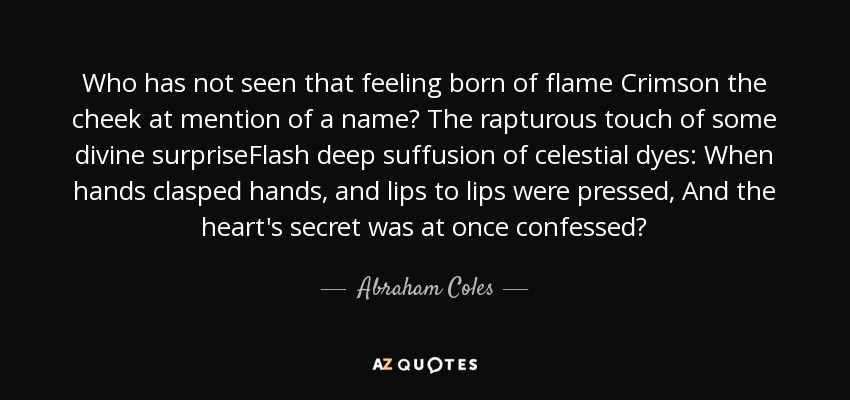 Who has not seen that feeling born of flame Crimson the cheek at mention of a name? The rapturous touch of some divine surpriseFlash deep suffusion of celestial dyes: When hands clasped hands, and lips to lips were pressed, And the heart's secret was at once confessed? - Abraham Coles
