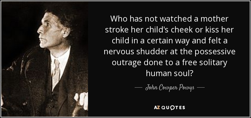 Who has not watched a mother stroke her child's cheek or kiss her child in a certain way and felt a nervous shudder at the possessive outrage done to a free solitary human soul? - John Cowper Powys