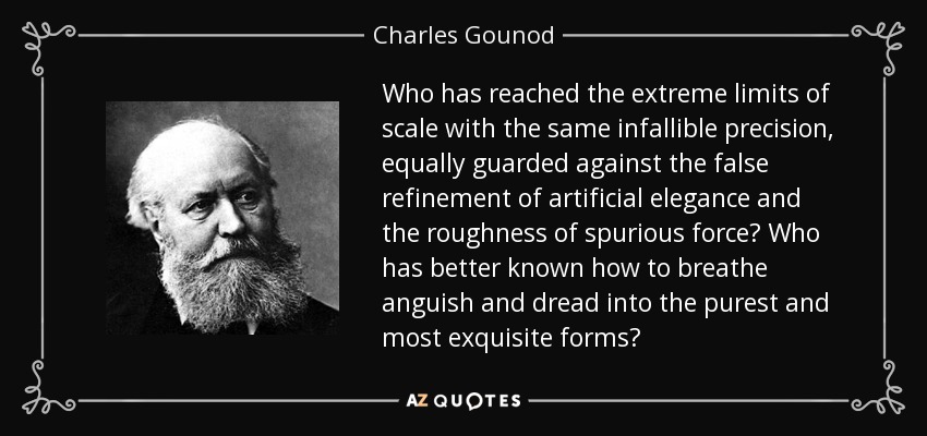 Who has reached the extreme limits of scale with the same infallible precision, equally guarded against the false refinement of artificial elegance and the roughness of spurious force? Who has better known how to breathe anguish and dread into the purest and most exquisite forms? - Charles Gounod