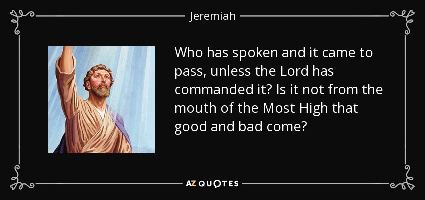 Who has spoken and it came to pass, unless the Lord has commanded it? Is it not from the mouth of the Most High that good and bad come? - Jeremiah